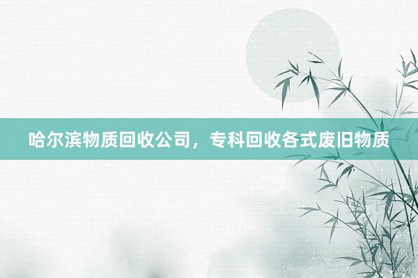 哈尔滨物质回收公司，专科回收各式废旧物质
