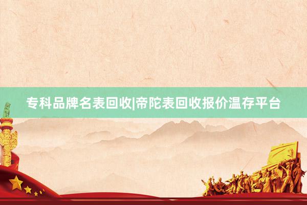 专科品牌名表回收|帝陀表回收报价温存平台