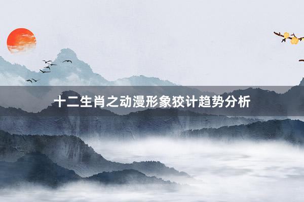 十二生肖之动漫形象狡计趋势分析
