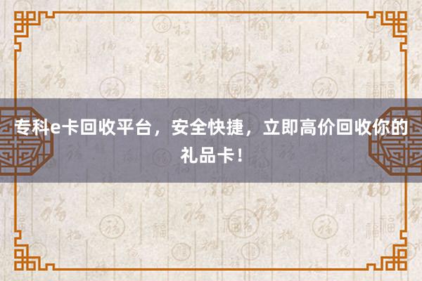 专科e卡回收平台，安全快捷，立即高价回收你的礼品卡！